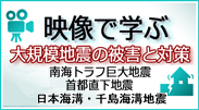 南海トラフ巨大地震、首都直下地震、日本海溝・千島海溝沿いの巨大地震の被害と対策に係る映像資料