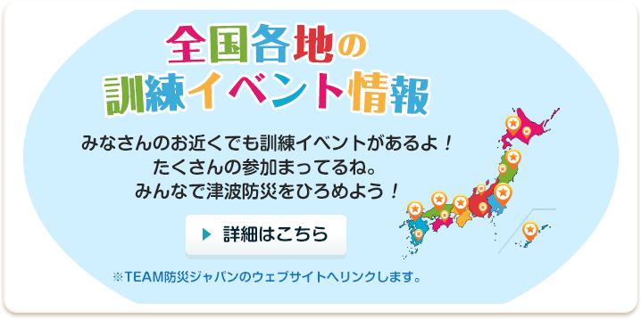 全国各地のイベント情報 みなさんのお近くでも訓練イベントがあるよ！たくさんの参加まってるね。みんなで津波防災をひろめよう！みんなで津波防災を広めるため、平成27年の津波防災の日を中心に10月31日から11月8日の間に全国各地で地震・津波防災訓練を実施しました。参加していただいたのは地方公共団体が実施した取組は179団体、民間企業・団体が実施した取組は96団体